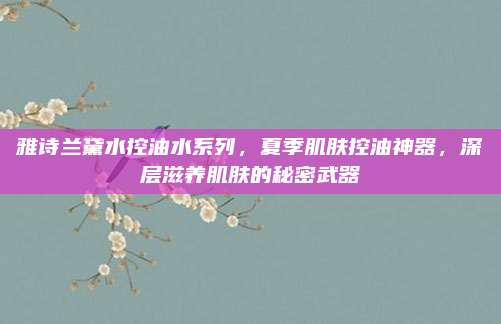 雅诗兰黛水控油水系列，夏季肌肤控油神器，深层滋养肌肤的秘密武器