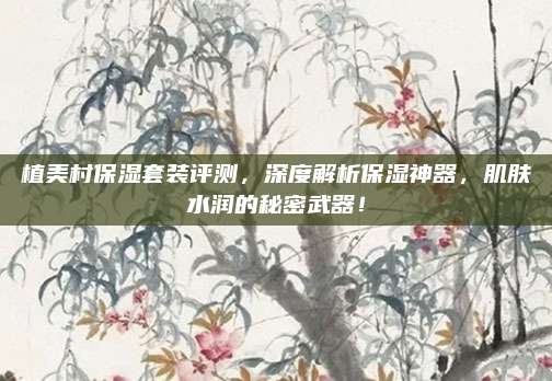 植美村保湿套装评测,深度解析保湿神器,肌肤水润的秘密武器!