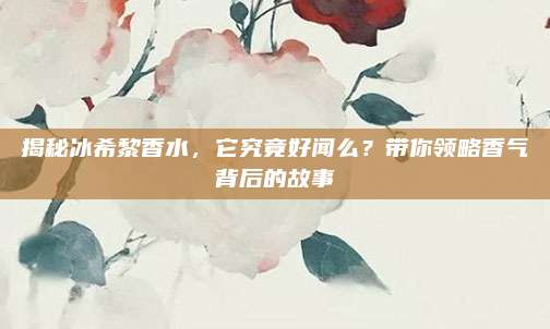 揭秘冰希黎香水，它究竟好闻么？带你领略香气背后的故事