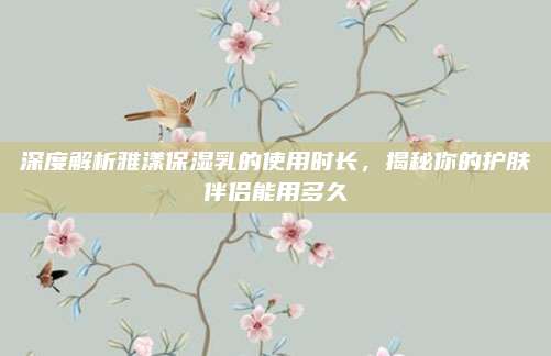 深度解析雅漾保湿乳的使用时长,揭秘你的护肤伴侣能用多久