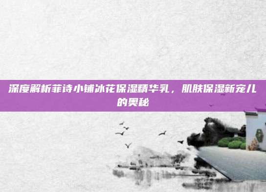 深度解析菲诗小铺冰花保湿精华乳，肌肤保湿新宠儿的奥秘