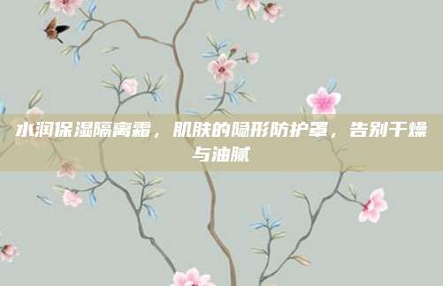 水润保湿隔离霜,肌肤的隐形防护罩,告别干燥与油腻