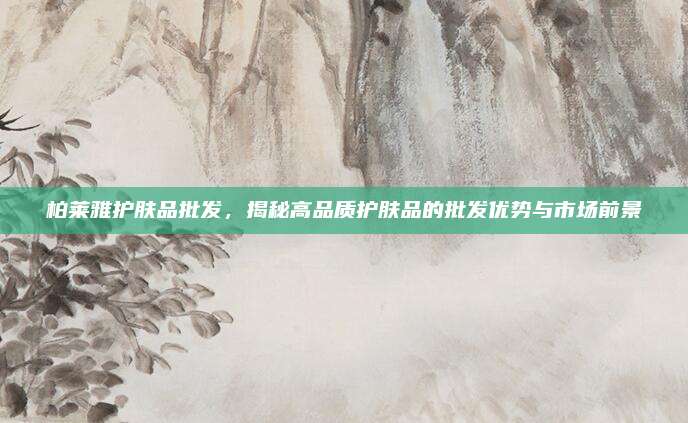 柏莱雅护肤品批发,揭秘高品质护肤品的批发优势与市场前景