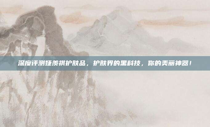 深度评测婕羡祺护肤品，护肤界的黑科技，你的美丽神器！