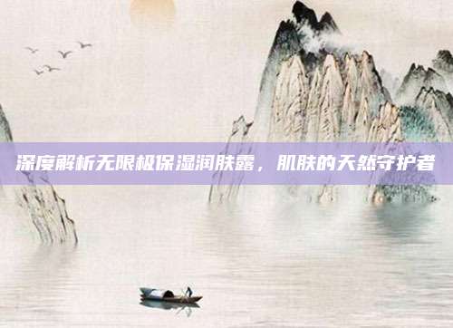 深度解析无限极保湿润肤露，肌肤的天然守护者