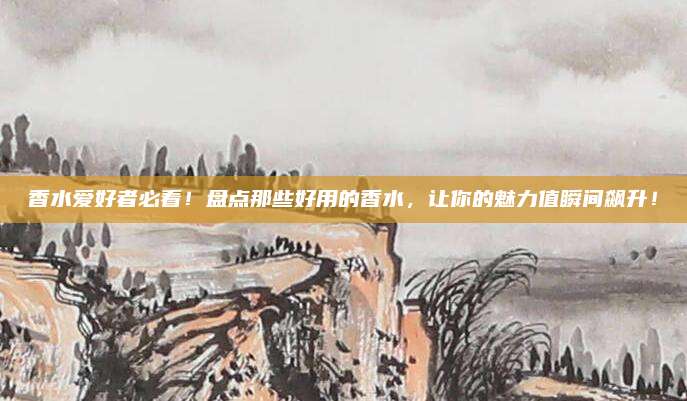 香水爱好者必看！盘点那些好用的香水，让你的魅力值瞬间飙升！