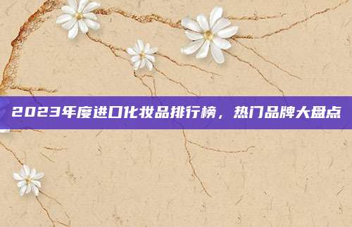 2023年度进口化妆品排行榜，热门品牌大盘点