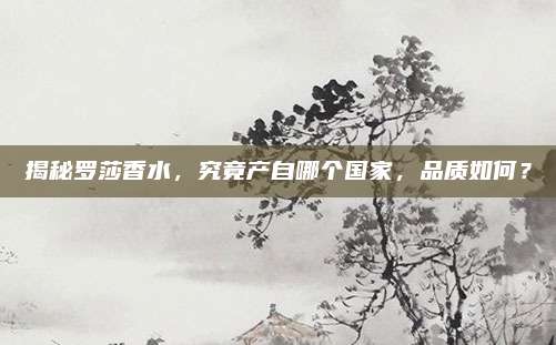 揭秘罗莎香水，究竟产自哪个国家，品质如何？