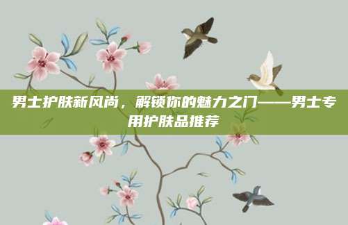 男士护肤新风尚,解锁你的魅力之门——男士专用护肤品推荐