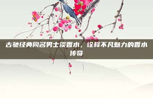 古驰经典同名男士淡香水,诠释不凡魅力的香水传奇