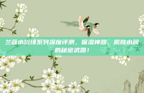 兰蔻水份缘系列深度评测，保湿神器，肌肤水润的秘密武器！