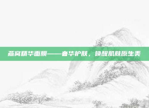 燕窝精华面膜——奢华护肤，唤醒肌肤原生美