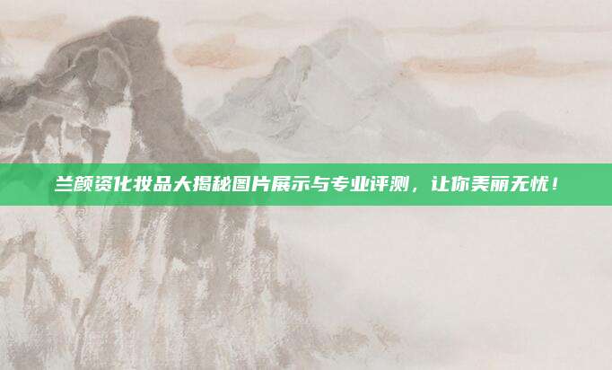 兰颜资化妆品大揭秘图片展示与专业评测,让你美丽无忧!