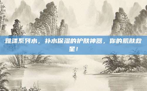 雅漾系列水,补水保湿的护肤神器,你的肌肤救星!