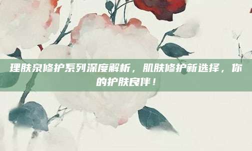 理肤泉修护系列深度解析，肌肤修护新选择，你的护肤良伴！
