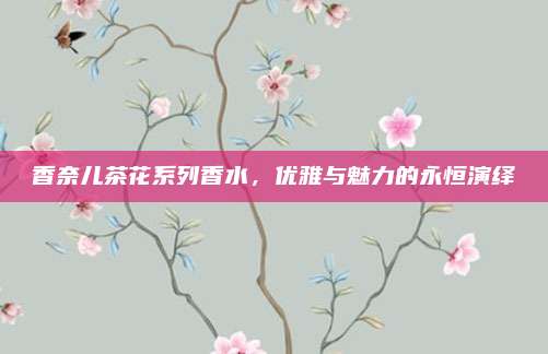 香奈儿茶花系列香水，优雅与魅力的永恒演绎