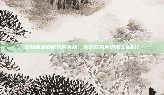 揭秘森田面膜有害真相,你还在盲目追求美丽吗?