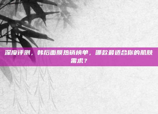 深度评测,韩后面膜热销榜单,哪款最适合你的肌肤需求?