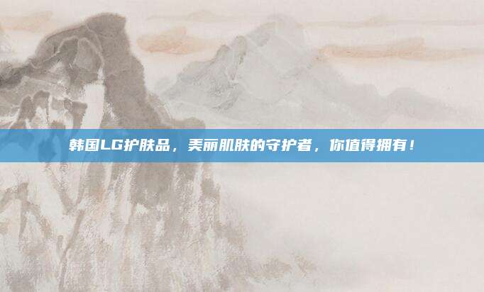 韩国LG护肤品,美丽肌肤的守护者,你值得拥有!