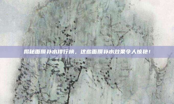 揭秘面膜补水排行榜，这些面膜补水效果令人惊艳！