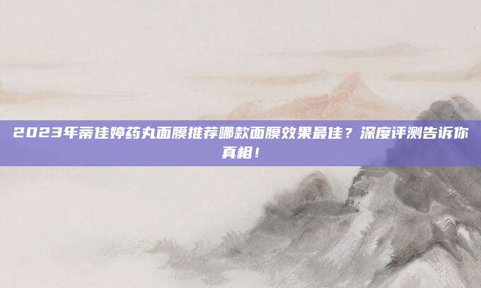 2023年蒂佳婷药丸面膜推荐哪款面膜效果最佳?深度评测告诉你真相!