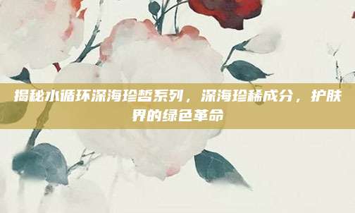 揭秘水循环深海珍皙系列，深海珍稀成分，护肤界的绿色革命