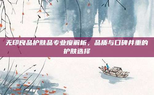 无印良品护肤品专业度解析,品质与口碑并重的护肤选择