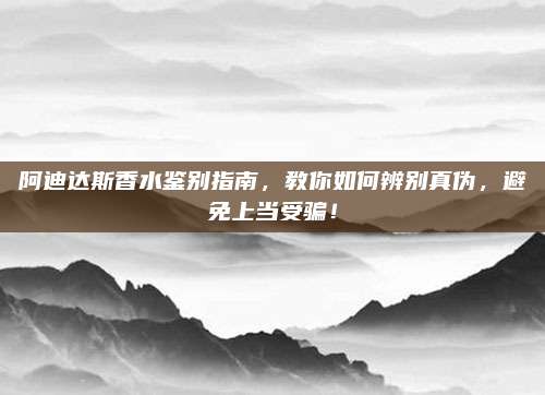 阿迪达斯香水鉴别指南，教你如何辨别真伪，避免上当受骗！