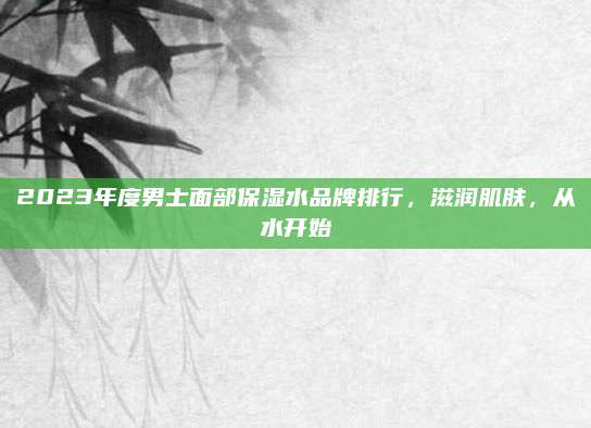 2023年度男士面部保湿水品牌排行，滋润肌肤，从水开始