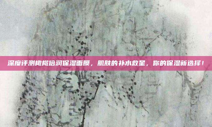 深度评测橄榄倍润保湿面膜,肌肤的补水救星,你的保湿新选择!