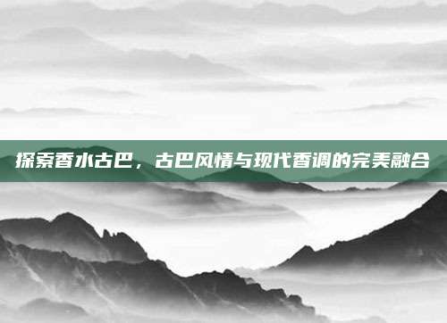 探索香水古巴，古巴风情与现代香调的完美融合