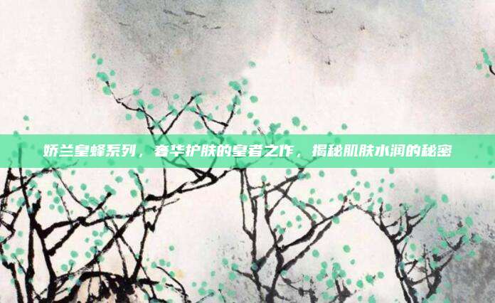 娇兰皇蜂系列,奢华护肤的皇者之作,揭秘肌肤水润的秘密