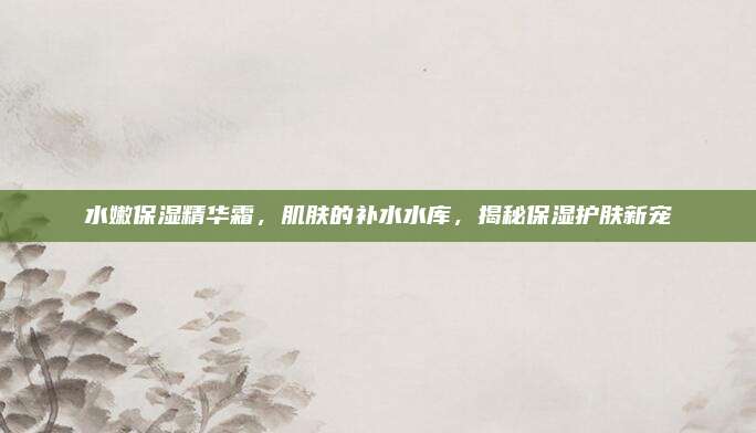 水嫩保湿精华霜，肌肤的补水水库，揭秘保湿护肤新宠