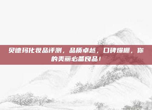 贝德玛化妆品评测,品质卓越,口碑爆棚,你的美丽必备良品!