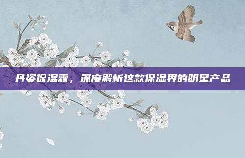 丹姿保湿霜，深度解析这款保湿界的明星产品