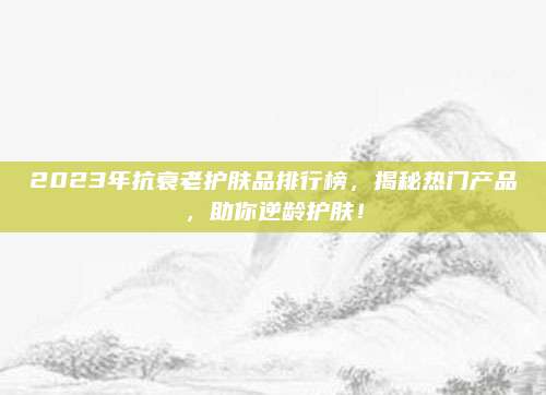 2023年抗衰老护肤品排行榜,揭秘热门产品,助你逆龄护肤!