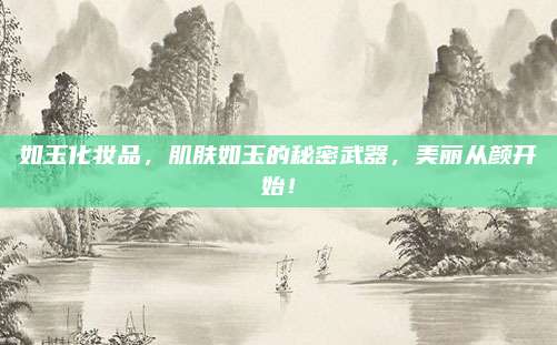 如玉化妆品,肌肤如玉的秘密武器,美丽从颜开始!