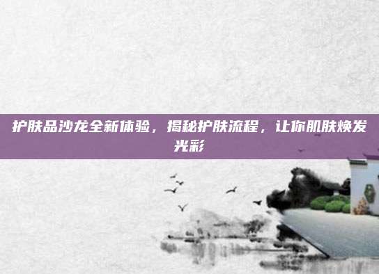 护肤品沙龙全新体验，揭秘护肤流程，让你肌肤焕发光彩