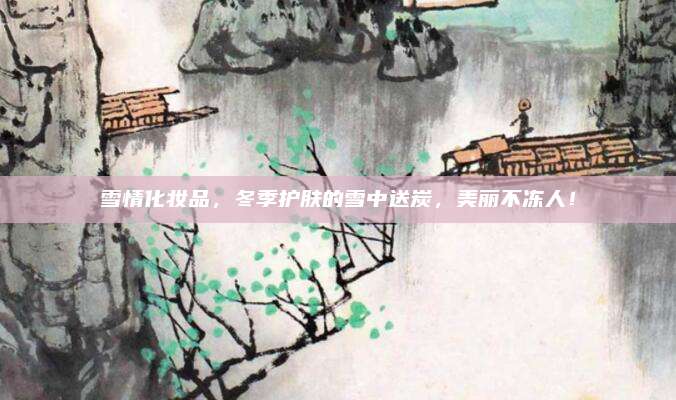 雪情化妆品，冬季护肤的雪中送炭，美丽不冻人！