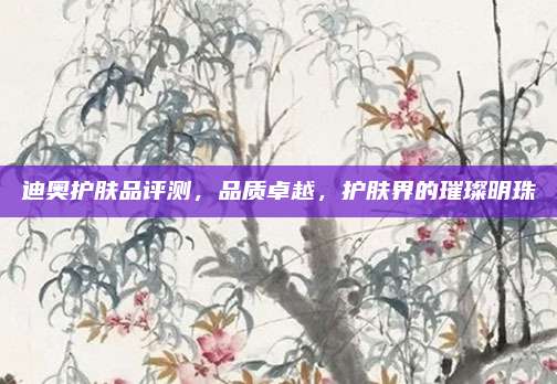 迪奥护肤品评测，品质卓越，护肤界的璀璨明珠