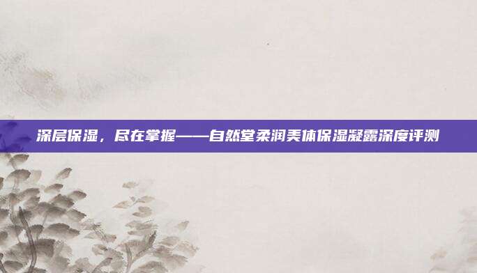 深层保湿，尽在掌握——自然堂柔润美体保湿凝露深度评测