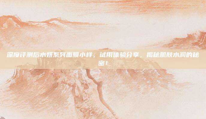 深度评测后水妍系列面膜小样,试用体验分享,揭秘肌肤水润的秘密!
