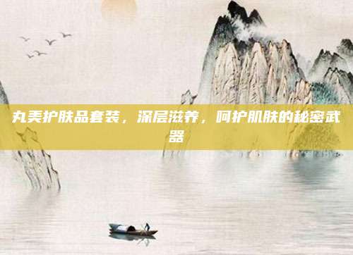 丸美护肤品套装,深层滋养,呵护肌肤的秘密武器
