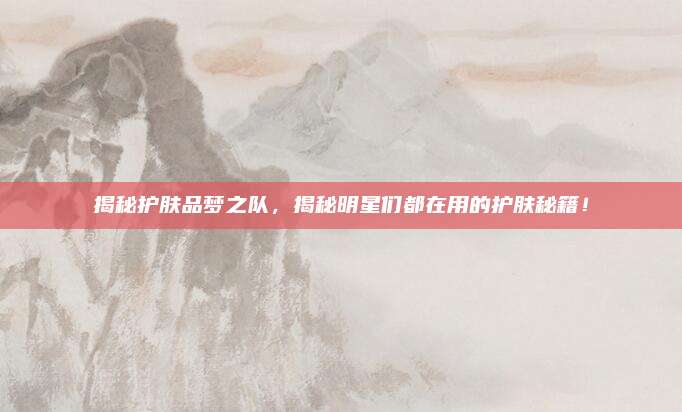 揭秘护肤品梦之队，揭秘明星们都在用的护肤秘籍！