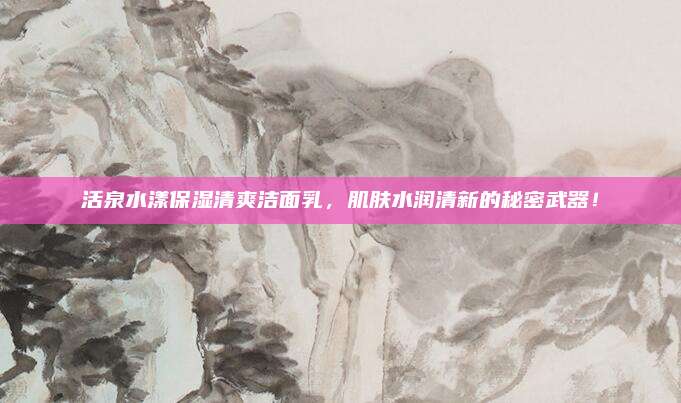 活泉水漾保湿清爽洁面乳,肌肤水润清新的秘密武器!