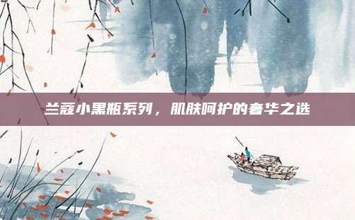 兰蔻小黑瓶系列,肌肤呵护的奢华之选