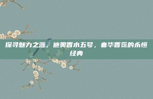 探寻魅力之源,迪奥香水五号,奢华香氛的永恒经典