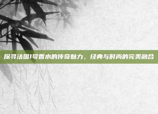 探寻法国1号香水的传奇魅力，经典与时尚的完美融合