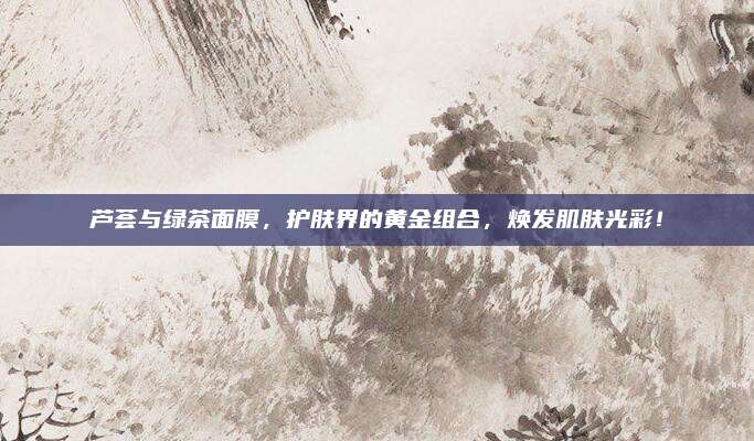 芦荟与绿茶面膜，护肤界的黄金组合，焕发肌肤光彩！