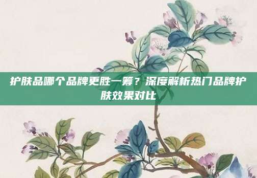 护肤品哪个品牌更胜一筹?深度解析热门品牌护肤效果对比